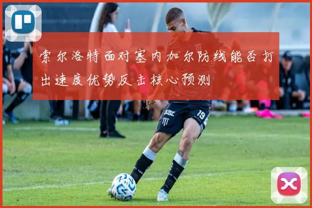 索尔洛特面对塞内加尔防线能否打出速度优势反击核心预测