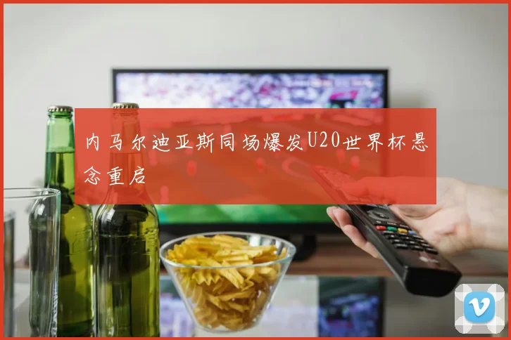 内马尔迪亚斯同场爆发U20世界杯悬念重启