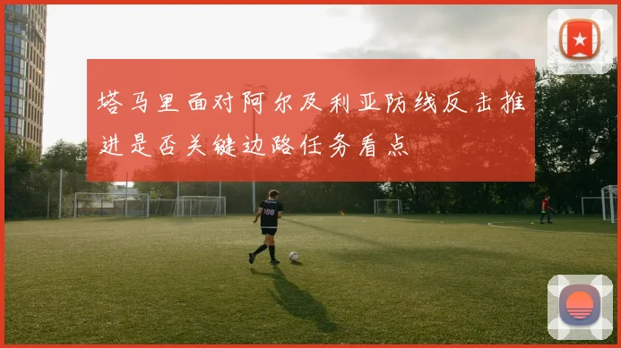 塔马里面对阿尔及利亚防线反击推进是否关键边路任务看点