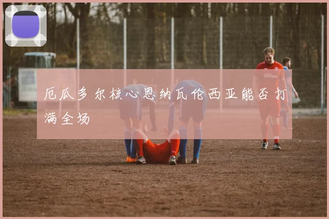 厄瓜多尔核心恩纳瓦伦西亚能否打满全场
