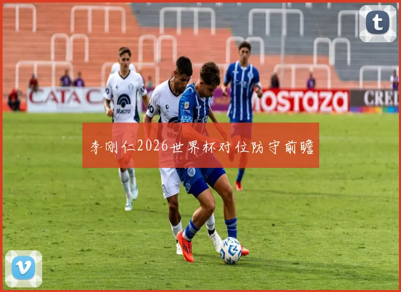 李刚仁2026世界杯对位防守前瞻