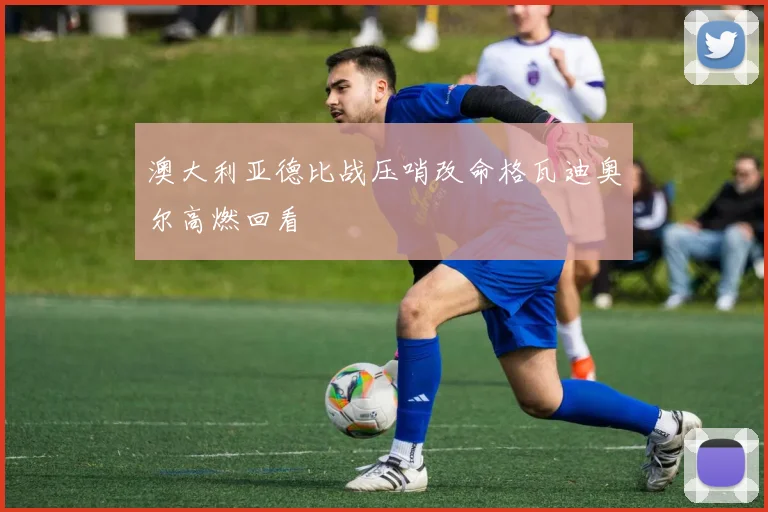 澳大利亚德比战压哨改命格瓦迪奥尔高燃回看