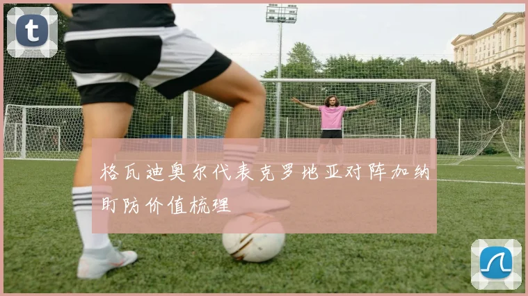格瓦迪奥尔代表克罗地亚对阵加纳盯防价值梳理