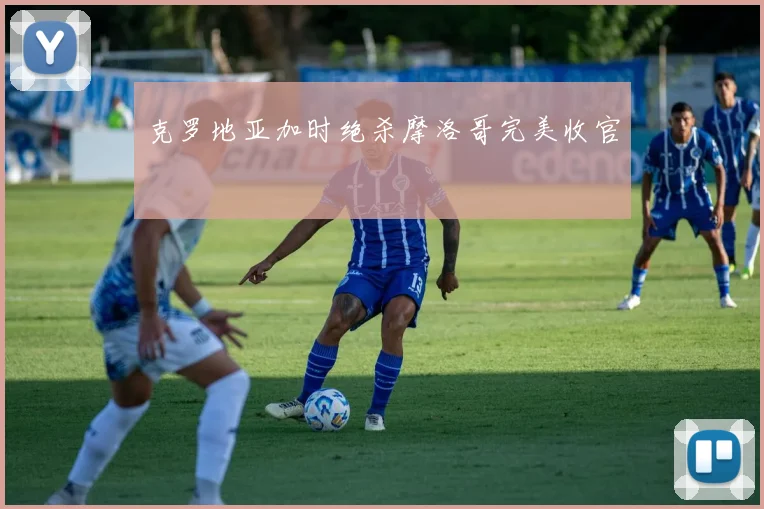 克罗地亚加时绝杀摩洛哥完美收官