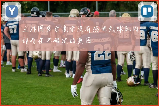 安博app下载最新版 - 主帅图多尔表示没有感觉到球队内部存在不确定的氛围