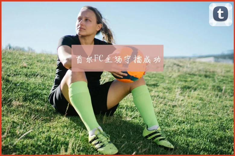 安博app下载最新版 - 首尔FC主场守擂成功