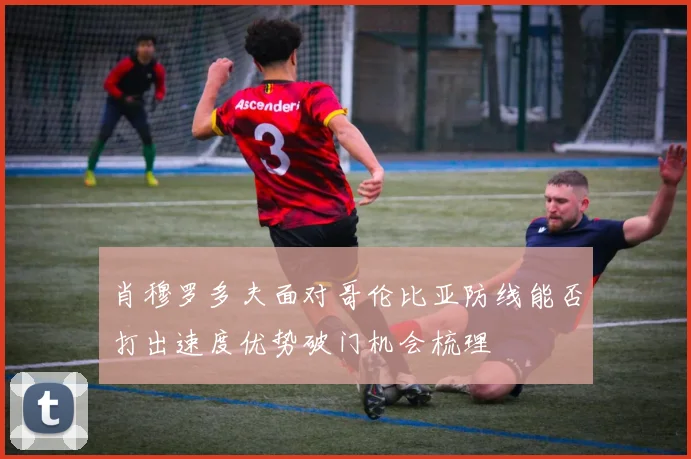 肖穆罗多夫面对哥伦比亚防线能否打出速度优势破门机会梳理