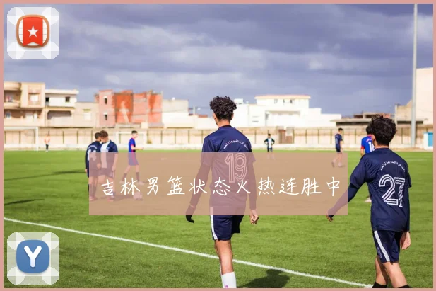 安博app下载最新版 - 吉林男篮状态火热连胜中