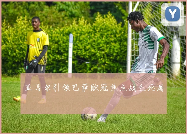亚马尔引领巴萨欧冠焦点战生死局