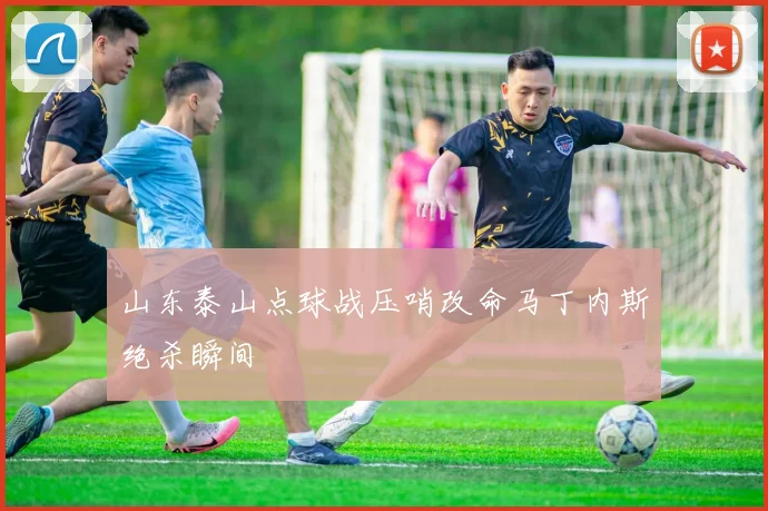 山东泰山点球战压哨改命马丁内斯绝杀瞬间