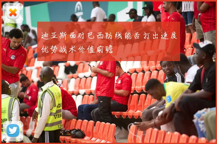 迪亚斯面对巴西防线能否打出速度优势战术价值前瞻