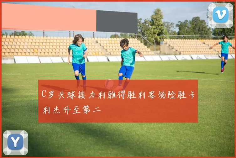 C罗头球接力利雅得胜利客场险胜卡利杰升至第二