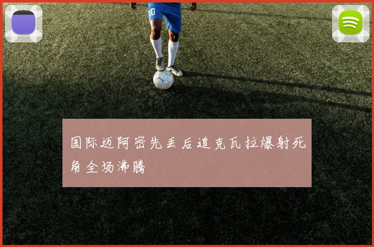 国际迈阿密先丢后追克瓦拉爆射死角全场沸腾
