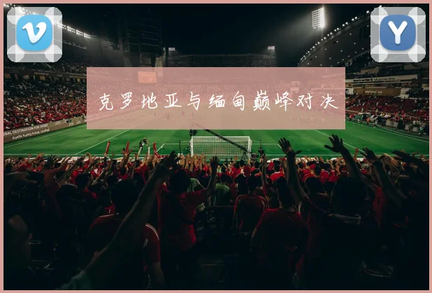 安博app下载最新版 - 克罗地亚与缅甸巅峰对决