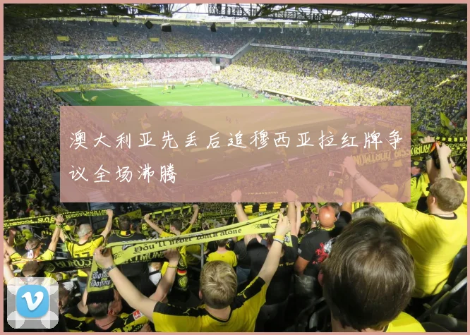 澳大利亚先丢后追穆西亚拉红牌争议全场沸腾