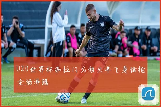 U20世界杯弗拉门戈领头羊飞身堵枪全场沸腾