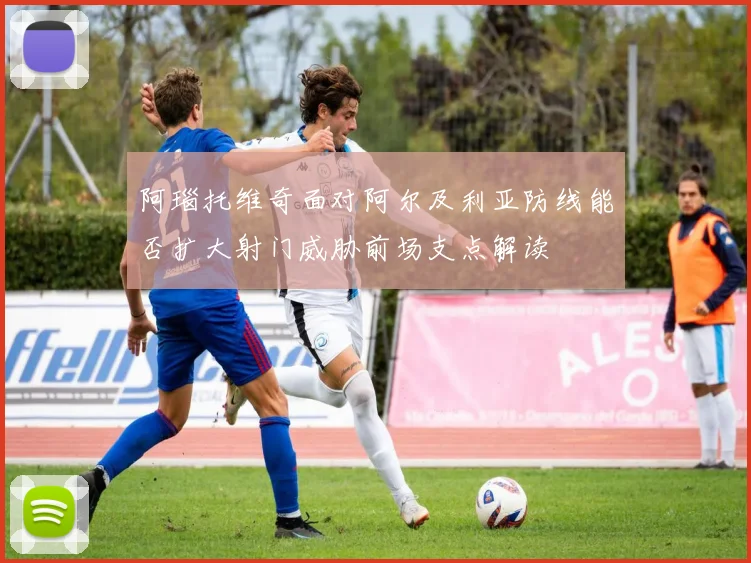 阿瑙托维奇面对阿尔及利亚防线能否扩大射门威胁前场支点解读