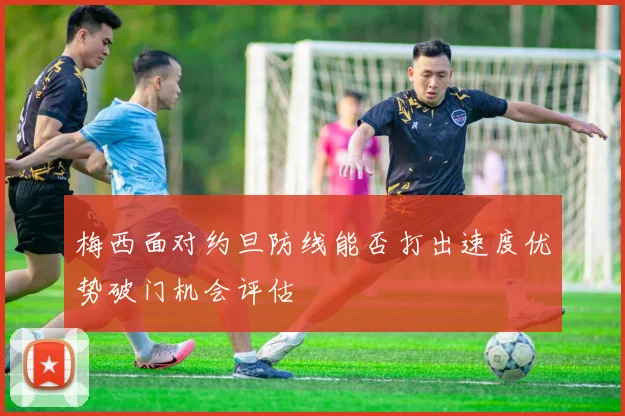 梅西面对约旦防线能否打出速度优势破门机会评估