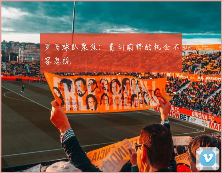 罗马球队聚焦:青训前锋的机会不容忽视
