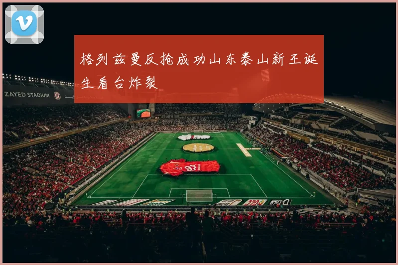 格列兹曼反抢成功山东泰山新王诞生看台炸裂