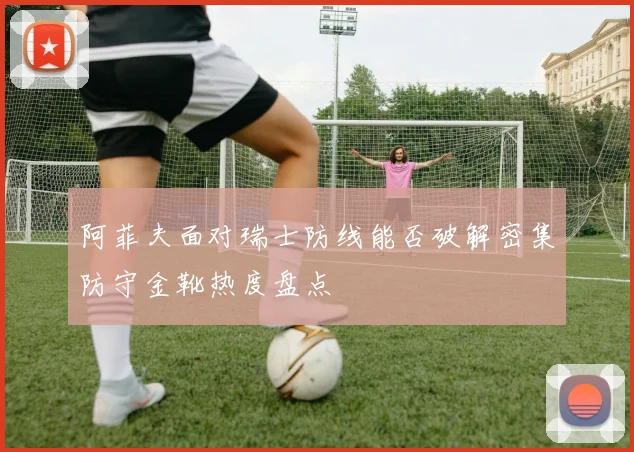 阿菲夫面对瑞士防线能否破解密集防守金靴热度盘点