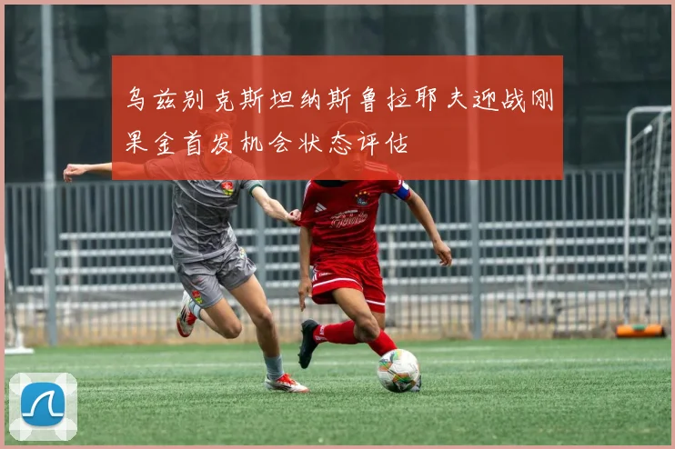 乌兹别克斯坦纳斯鲁拉耶夫迎战刚果金首发机会状态评估