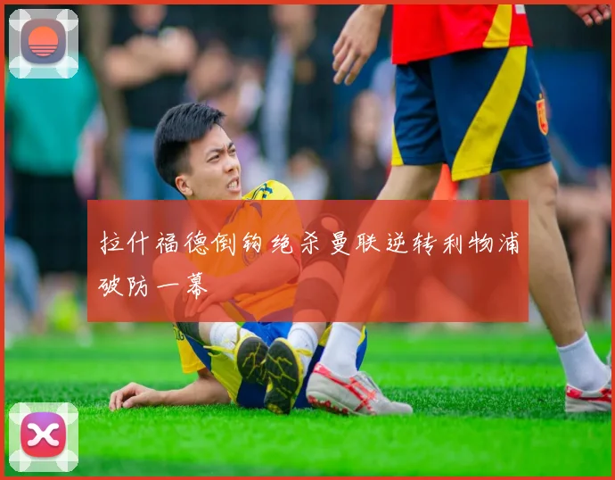 拉什福德倒钩绝杀曼联逆转利物浦破防一幕