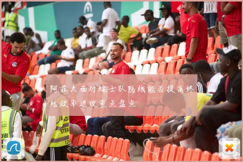 阿菲夫面对瑞士队防线能否提高终结效率进攻重点盘点