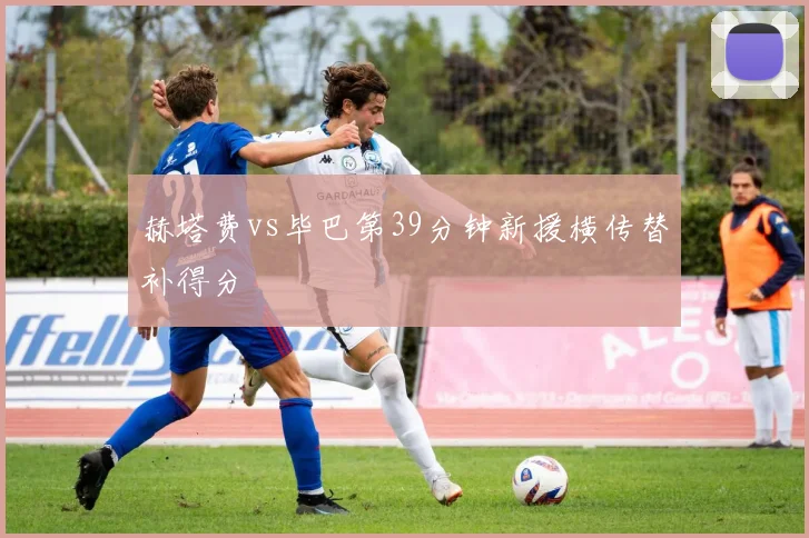 赫塔费vs毕巴第39分钟新援横传替补得分