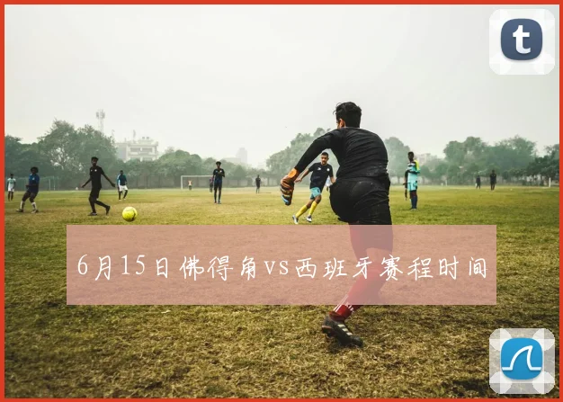 6月15日佛得角vs西班牙赛程时间