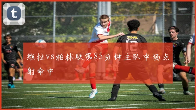 维拉vs柏林联第85分钟主队中场点射命中