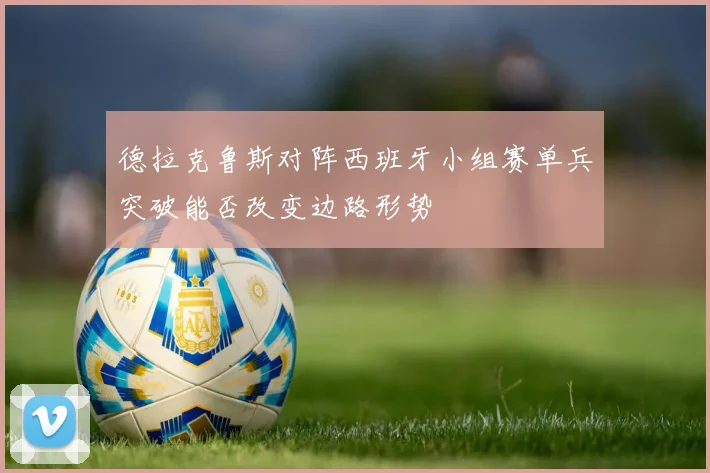 德拉克鲁斯对阵西班牙小组赛单兵突破能否改变边路形势