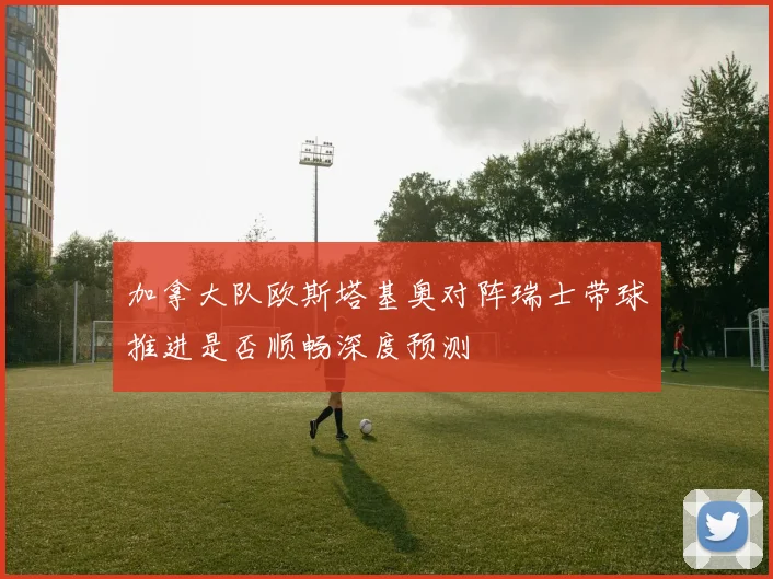 加拿大队欧斯塔基奥对阵瑞士带球推进是否顺畅深度预测