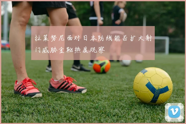 拉莱努尼面对日本防线能否扩大射门威胁金靴热度观察