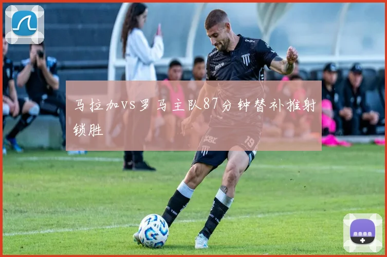 马拉加vs罗马主队87分钟替补推射锁胜