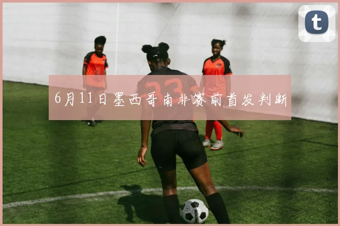 6月11日墨西哥南非赛前首发判断