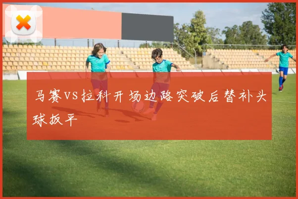 马赛vs拉科开场边路突破后替补头球扳平